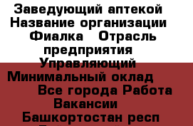 Заведующий аптекой › Название организации ­ Фиалка › Отрасль предприятия ­ Управляющий › Минимальный оклад ­ 50 000 - Все города Работа » Вакансии   . Башкортостан респ.,Баймакский р-н